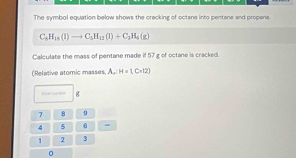 The symbol equation below shows the cracking of octane into pentane and propane.
C_8H_18(1)to C_5H_12(1)+C_3H_6(g)
Calculate the mass of pentane made if 57 g of octane is cracked. 
(Relative atomic masses, A,: H=1, C=12)
Enter number g
7 8 9
4 5 6
1 2 3
0