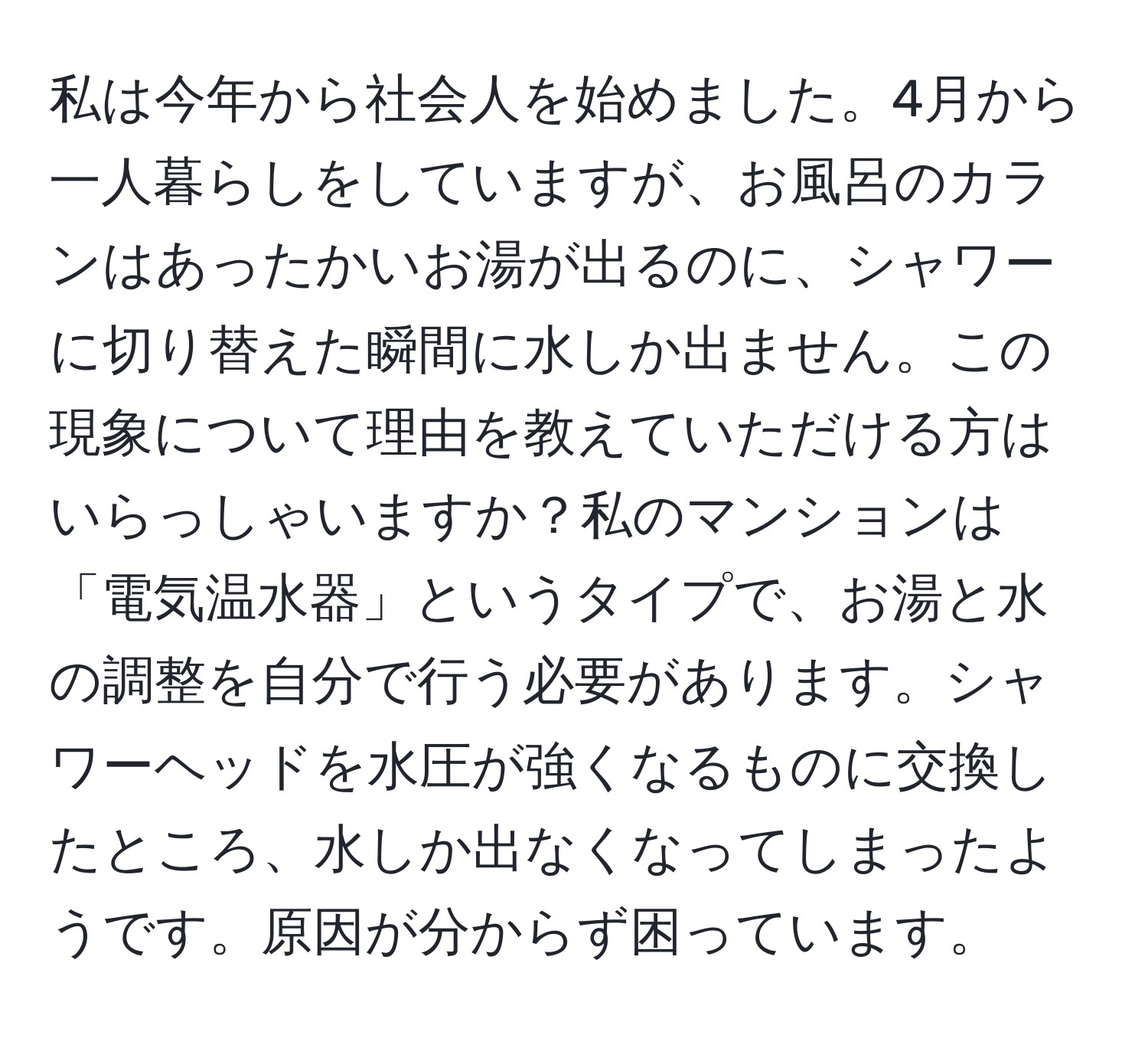 私は今年から社会人を始めました。4月から一人暮らしをしていますが、お風呂のカランはあったかいお湯が出るのに、シャワーに切り替えた瞬間に水しか出ません。この現象について理由を教えていただける方はいらっしゃいますか？私のマンションは「電気温水器」というタイプで、お湯と水の調整を自分で行う必要があります。シャワーヘッドを水圧が強くなるものに交換したところ、水しか出なくなってしまったようです。原因が分からず困っています。