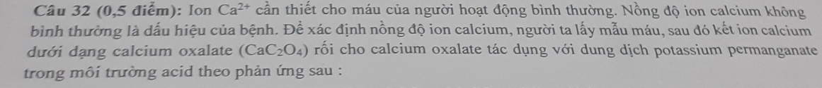 (0,5 điểm): Ion Ca^(2+) cần thiết cho máu của người hoạt động bình thường. Nồng độ ion calcium không 
bình thường là dấu hiệu của bệnh. Để xác định nồng độ ion calcium, người ta lấy mẫu máu, sau đó kết ion calcium 
dưới dạng calcium oxalate (CaC_2O_4) rối cho calcium oxalate tác dụng với dung dịch potassium permanganate 
trong môi trường acid theo phản ứng sau :