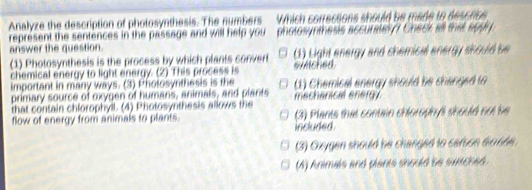 Analyze the description of photosynthesis. The numbers Which corrections should be made to descres
represent the sentences in the passage and will help you photosynthesis accurately? Check all that appy.
answer the question.
(1) Photosynthesis is the process by which plants convert (1) Light energy and chemical energy should be
chemical energy to light energy. (2) This process is sinched.
important in many ways. (3) Photosynthesis is the (1) Chemical energy should be changed to
primary source of oxygen of humans, animals, and plants mechanical energy.
that contain chlorophyil. (4) Photosynthesis allows the
flow of energy from animals to plants. (3) Plants that contain chloroph fi should not be
included.
(3) Oxygen should be changed to carson eonde.
(A) Animals and plants should be simched.