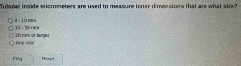 Tubular inside micrometers are used to measure inner dimensions that are what size?
0 - 10 mm
10 。 25 mm
25 mm or larger
Any size
Flag Reset