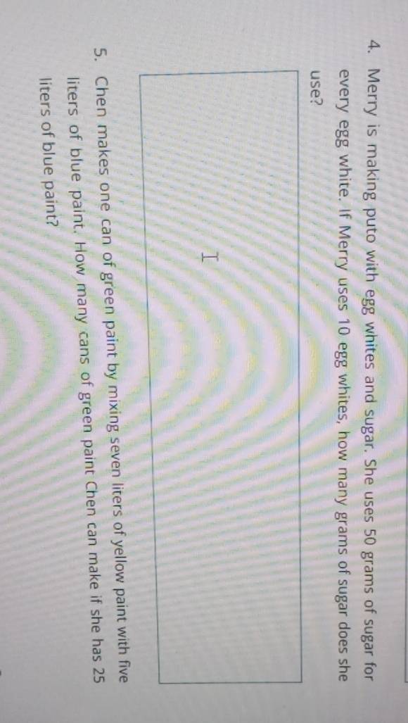 Merry is making puto with egg whites and sugar. She uses 50 grams of sugar for 
every egg white. If Merry uses 10 egg whites, how many grams of sugar does she 
use? 
5. Chen makes one can of green paint by mixing seven liters of yellow paint with five
liters of blue paint. How many cans of green paint Chen can make if she has 25
liters of blue paint?