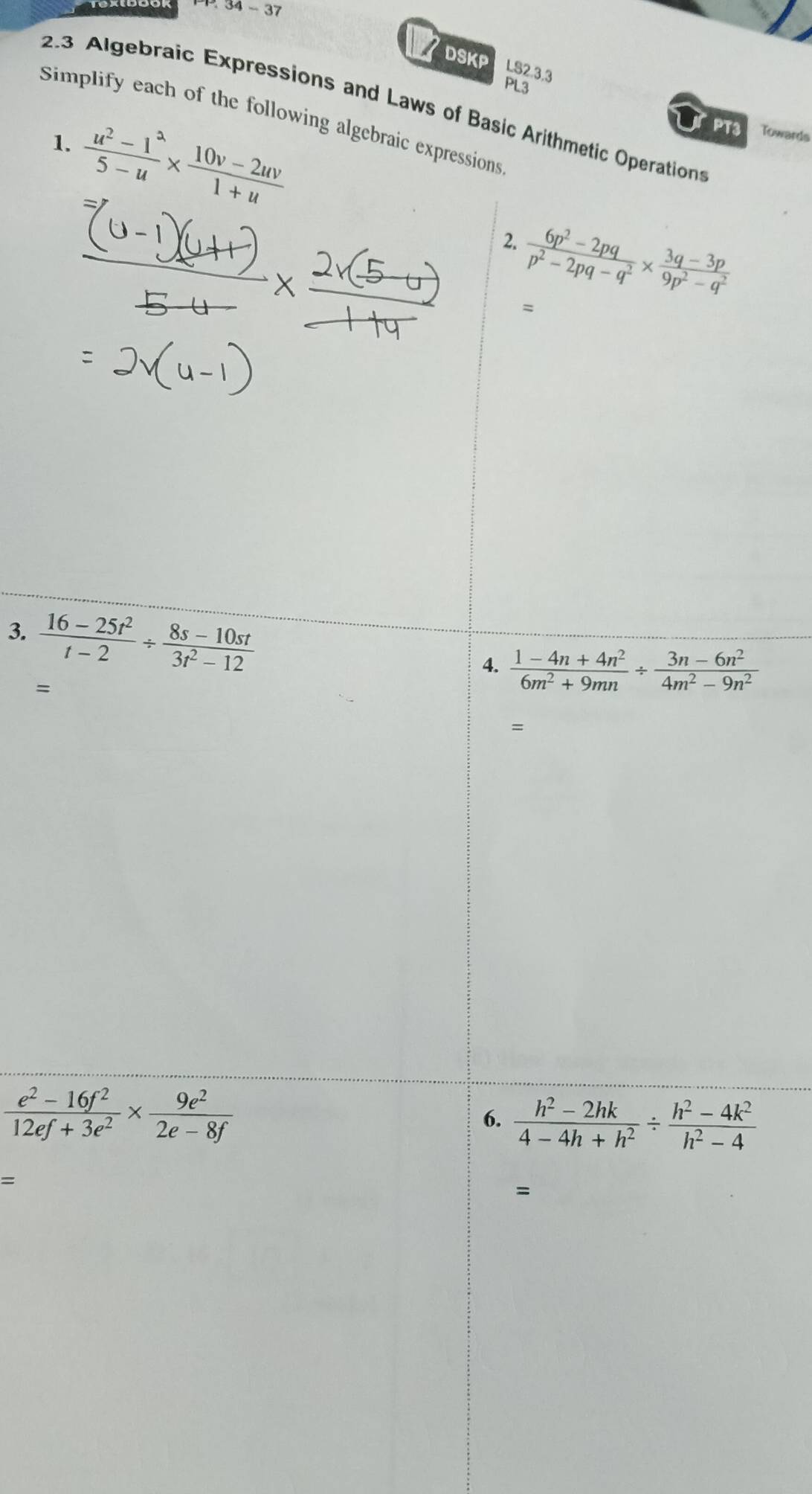 34-37 
DSKP LS2.3.3 
PL3 
2.3 Algebraic Expressions and Laws of Basic Arithmetic Operations 
Simplify each of the following algebraic expressions 
1.  (u^2-1^2)/5-u *  (10v-2uv)/1+u 
PT3 Towards 
2.  (6p^2-2pq)/p^2-2pq-q^2 *  (3q-3p)/9p^2-q^2 
= 
3.  (16-25t^2)/t-2 /  (8s-10st)/3t^2-12 
4.  (1-4n+4n^2)/6m^2+9mn /  (3n-6n^2)/4m^2-9n^2 
= 
=
 (e^2-16f^2)/12ef+3e^2 *  9e^2/2e-8f 
6.  (h^2-2hk)/4-4h+h^2 /  (h^2-4k^2)/h^2-4 
=
=