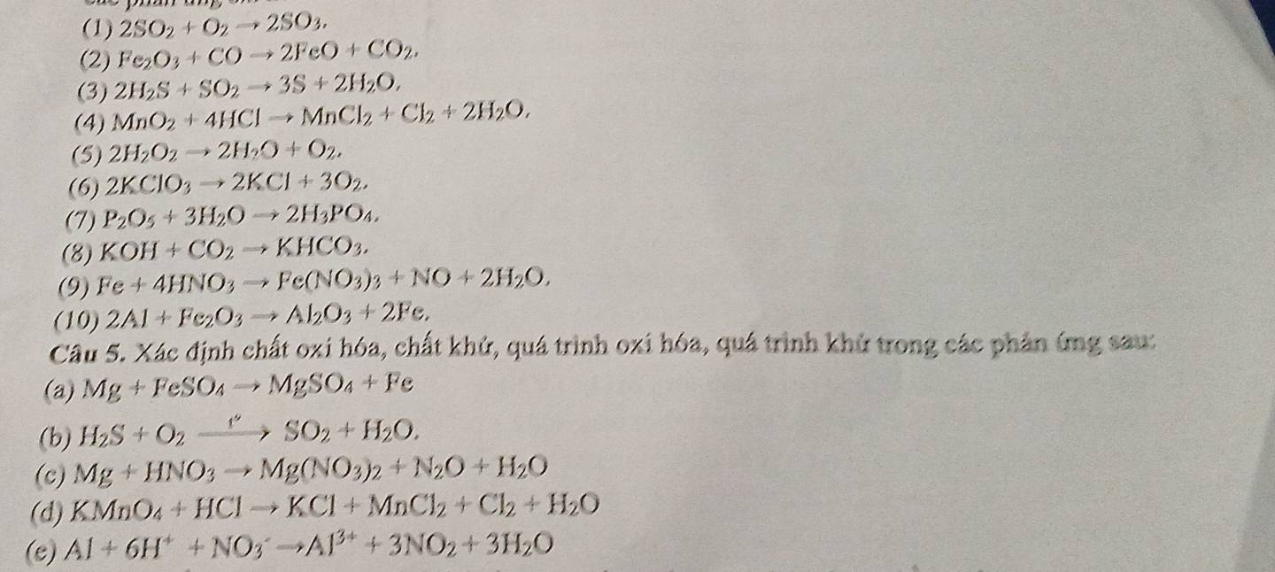 (1) 2SO_2+O_2to 2SO_3.
(2) Fe_2O_3+COto 2FeO+CO_2,
(3) 2H_2S+SO_2to 3S+2H_2O,
(4) MnO_2+4HClto MnCl_2+Cl_2+2H_2O,
(5) 2H_2O_2to 2H_2O+O_2,
(6) 2KClO_3to 2KCl+3O_2.
(7) P_2O_5+3H_2Oto 2H_3PO_4.
(8) KOH+CO_2to KHCO_3.
(9) Fe+4HNO_3to Fe(NO_3)_3+NO+2H_2O,
(10) 2Al+Fe_2O_3to Al_2O_3+2Fe,
Câu 5. Xác định chất oxi hóa, chất khử, quá trình oxi hóa, quá trình khử trong các phản ứng sau:
(a) Mg+FeSO_4to MgSO_4+Fe
(b) H_2S+O_2xrightarrow leftharpoons HSO_2+H_2O.
(c) Mg+HNO_3to Mg(NO_3)_2+N_2O+H_2O
(d) KMnO_4+HClto KCl+MnCl_2+Cl_2+H_2O
(e) Al+6H^++NO_3^(-to Al^3+)+3NO_2+3H_2O