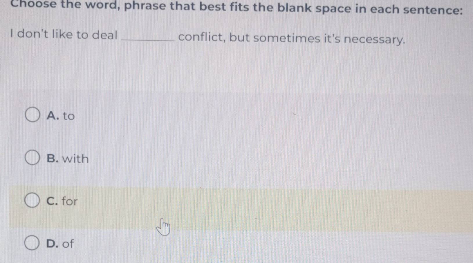 Choose the word, phrase that best fits the blank space in each sentence:
I don't like to deal _conflict, but sometimes it’s necessary.
A. to
B. with
C. for
D. of