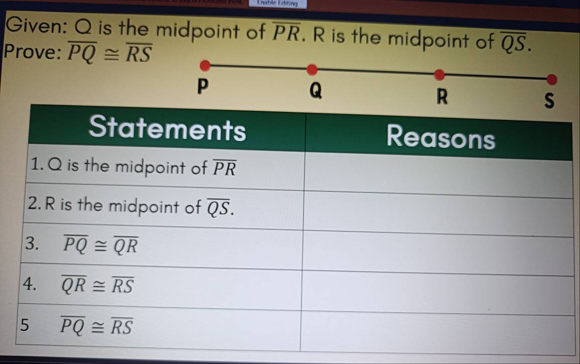 Enable Editing
Given: Q is the midpoint of overline PR. R is the midpoint of overline QS.
Prove: overline PQ≌ overline RS