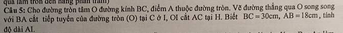 quả làm tron đến háng phán tran 
Câu 5: Cho đường tròn tâm O đường kính BC, điểm A thuộc đường tròn. Vẽ đường thẳng qua O song song 
với BA cắt tiếp tuyển của đường tròn (O) tại C ở I, OI cất AC tại H. Biết BC=30cm, AB=18cm , tính 
độ dài AI.