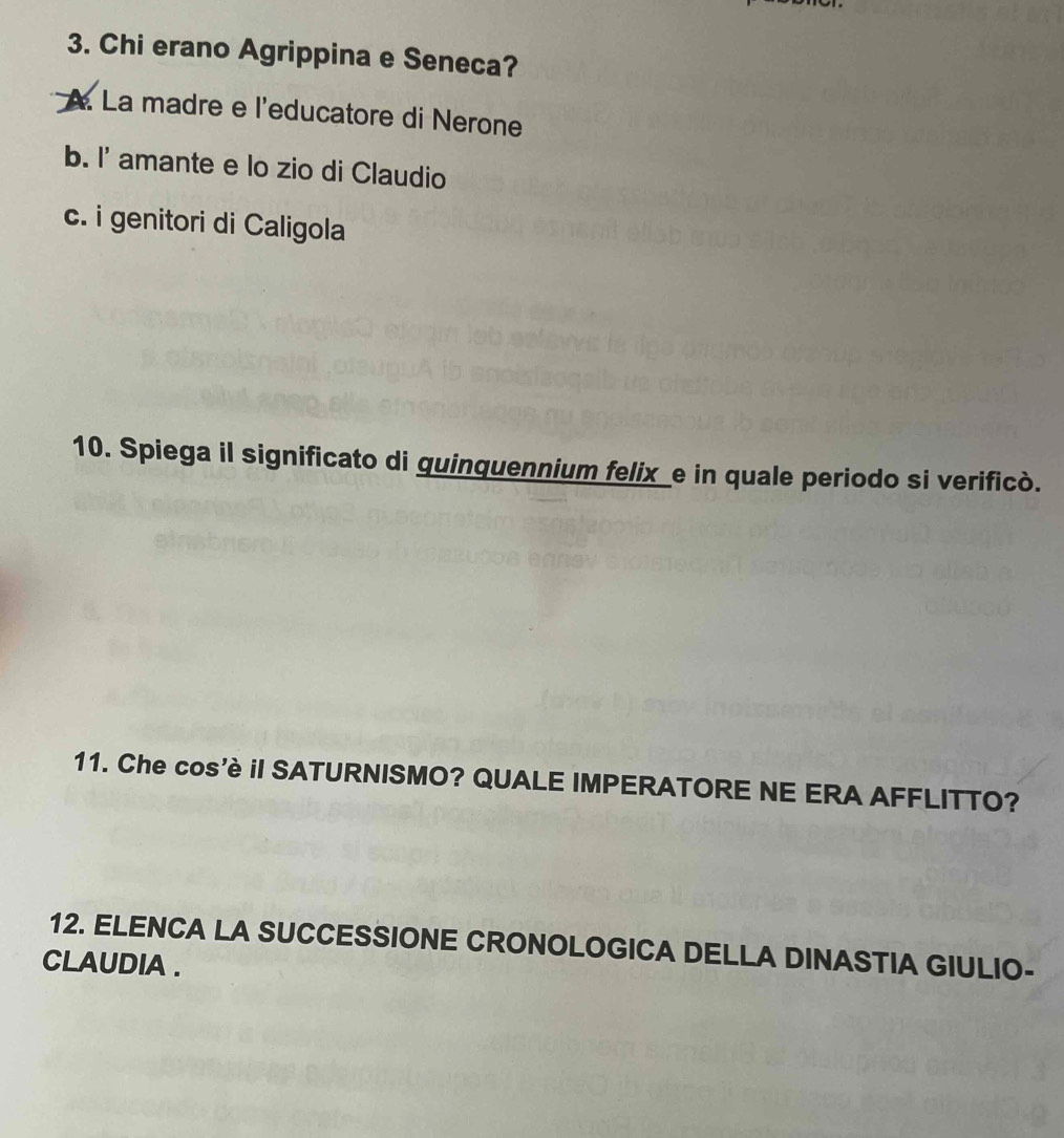 Chi erano Agrippina e Seneca?
A. La madre e l'educatore di Nerone
b. I' amante e lo zio di Claudio
c. i genitori di Caligola
10. Spiega il significato di quinquennium felix_e in quale periodo si verificò.
11. Che cos'è iI SATURNISMO? QUALE IMPERATORE NE ERA AFFLITTO?
12. ELENCA LA SUCCESSIONE CRONOLOGICA DELLA DINASTIA GIULIO-
CLAUDIA .