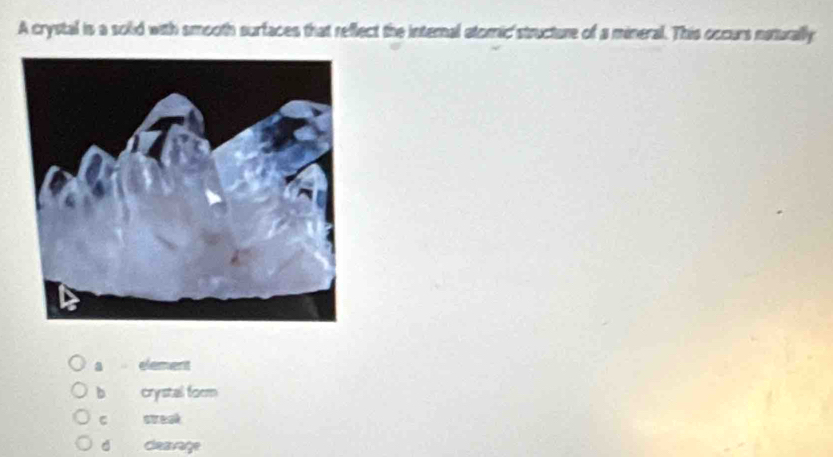 A crystal is a solid with smooth surfaces that reflect the internal atomic'structure of a mineral. This occurs naturally
a element
b crystal form
C streaé
d cleavage