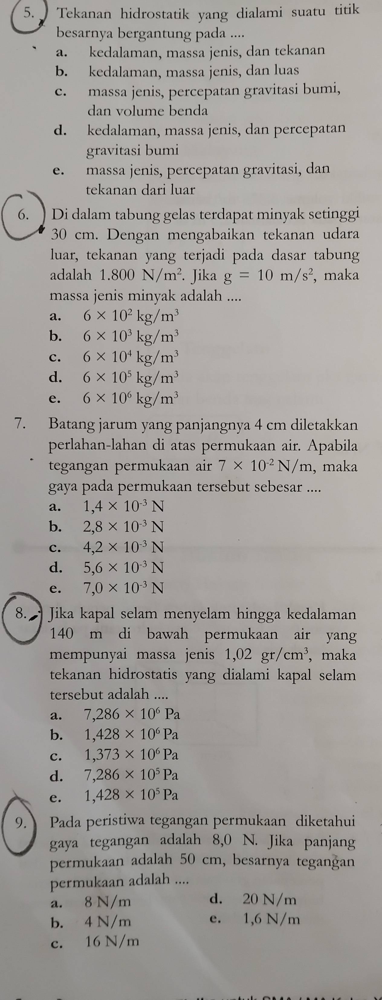 Tekanan hidrostatik yang dialami suatu titik
besarnya bergantung pada ....
a. kedalaman, massa jenis, dan tekanan
b. kedalaman, massa jenis, dan luas
c. massa jenis, percepatan gravitasi bumi,
dan volume benda
d. kedalaman, massa jenis, dan percepatan
gravitasi bumi
e. massa jenis, percepatan gravitasi, dan
tekanan dari luar
6. ) Di dalam tabung gelas terdapat minyak setinggi
30 cm. Dengan mengabaikan tekanan udara
luar, tekanan yang terjadi pada dasar tabung
adalah 1.800N/m^2. Jika g=10m/s^2 , maka
massa jenis minyak adalah ....
a. 6* 10^2kg/m^3
b. 6* 10^3kg/m^3
c. 6* 10^4kg/m^3
d. 6* 10^5kg/m^3
e. 6* 10^6kg/m^3
7. Batang jarum yang panjangnya 4 cm diletakkan
perlahan-lahan di atas permukaan air. Apabila
tegangan permukaan air 7* 10^(-2)N/m , maka
gaya pada permukaan tersebut sebesar ....
a. 1,4* 10^(-3)N
b. 2,8* 10^(-3)N
c. 4,2* 10^(-3)N
d. 5,6* 10^(-3)N
e. 7,0* 10^(-3)N
8.  Jika kapal selam menyelam hingga kedalaman
140 m di bawah permukaan air yang
mempunyai massa jenis 1,02gr/cm^3 , maka
tekanan hidrostatis yang dialami kapal selam 
tersebut adalah ....
a. 7,286* 10^6Pa
b. 1,428* 10^6Pa
c. 1,373* 10^6Pa
d. 7,286* 10^5Pa
e. 1,428* 10^5Pa
9. Pada peristiwa tegangan permukaan diketahui
gaya tegangan adalah 8,0 N. Jika panjang
permukaan adalah 50 cm, besarnya tegangan
permukaan adalah ....
a. 8 N/m d. 20 N/m
b. 4 N/m e. 1,6 N/m
c. 16 N/m