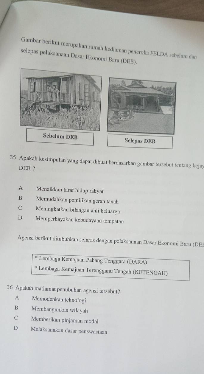 Gambar berikut merupakan rumah kediaman peneroka FELDA sebelum dan
selepas pelaksanaan Dasar Ekonomi Baru (DEB).
35 Apakah kesimpulan yang dapat dibuat berdasarkan gambar tersebut tentang kejay
DEB ?
A Menaikkan taraf hidup rakyat
B Memudahkan pemilikan geran tanah
C Meningkatkan bilangan ahli keluarga
D Memperkayakan kebudayaan tempatan
Agensi berikut ditubuhkan selaras dengan pelaksanaan Dasar Ekonomi Baru (DEI
* Lembaga Kemajuan Pahang Tenggara (DARA)
* Lembaga Kemajuan Terengganu Tengah (KETENGAH)
36 Apakah matlamat penubuhan agensi tersebut?
A Memodenkan teknologi
B Membangunkan wilayah
C Memberikan pinjaman modal
D Melaksanakan dasar penswastaan