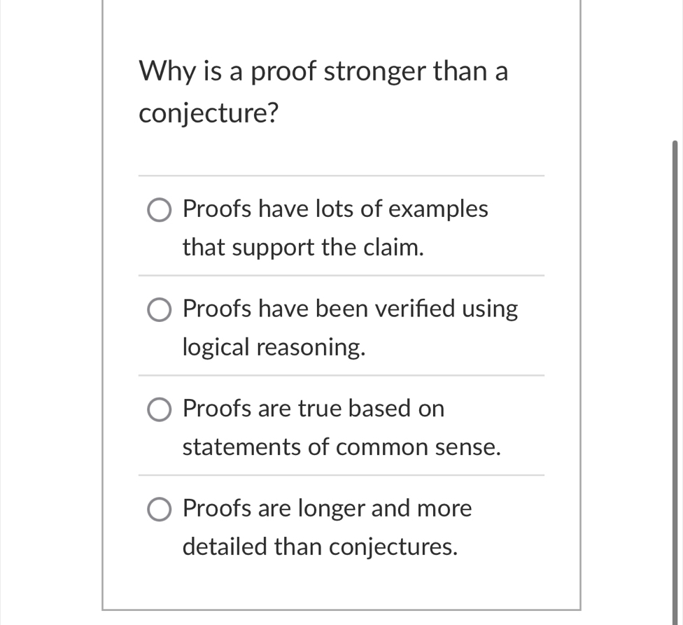 Why is a proof stronger than a
conjecture?
Proofs have lots of examples
that support the claim.
Proofs have been verified using
logical reasoning.
Proofs are true based on
statements of common sense.
Proofs are longer and more
detailed than conjectures.