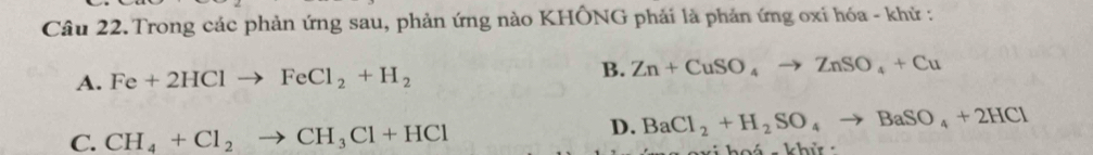 Trong các phản ứng sau, phản ứng nào KHÔNG phải là phản ứng oxi hóa - khử :
B.
A. Fe+2HClto FeCl_2+H_2 Zn+CuSO_4to ZnSO_4+Cu
D. BaCl_2+H_2SO_4to BaSO_4+2HCl
C. CH_4+Cl_2to CH_3Cl+HCl vi hoá - khử :