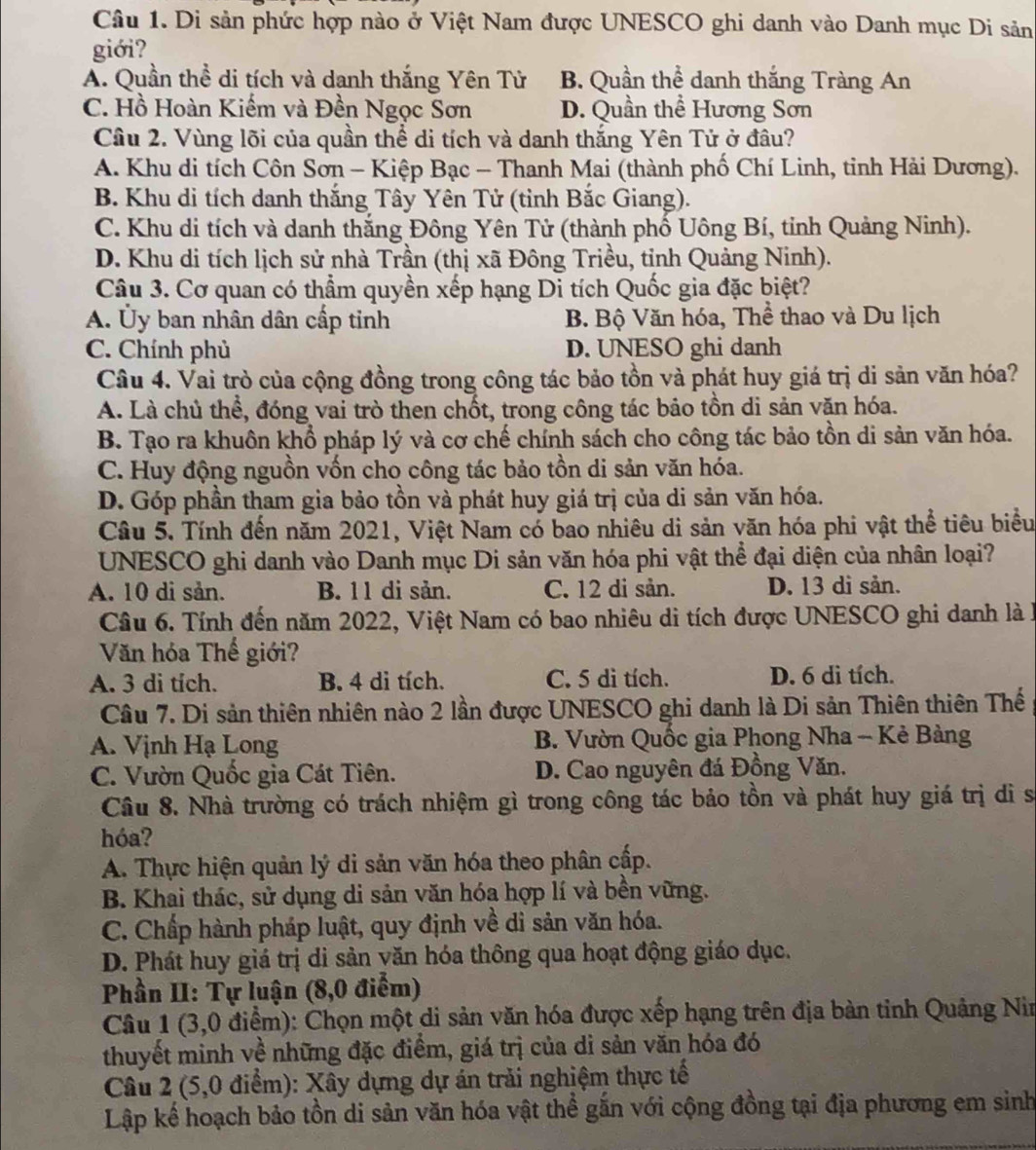 Di sản phức hợp nào ở Việt Nam được UNESCO ghi danh vào Danh mục Di sản
giới?
A. Quần thể di tích và danh thắng Yên Tử B. Quần thể danh thắng Tràng An
C. Hồ Hoàn Kiếm và Đền Ngọc Sơn D. Quần thể Hương Sơn
Câu 2. Vùng lõi của quần thể di tích và danh thắng Yên Tử ở đâu?
A. Khu di tích Côn Sơn - Kiệp Bạc - Thanh Mai (thành phố Chí Linh, tinh Hải Dương).
B. Khu di tích danh thắng Tây Yên Tử (tỉnh Bắc Giang).
C. Khu di tích và danh thắng Đông Yên Tử (thành phố Uông Bí, tinh Quảng Ninh).
D. Khu di tích lịch sử nhà Trần (thị xã Đông Triều, tỉnh Quảng Ninh).
Câu 3. Cơ quan có thẩm quyền xếp hạng Di tích Quốc gia đặc biệt?
A. Ủy ban nhân dân cấp tỉnh B. Bộ Văn hóa, Thể thao và Du lịch
C. Chính phủ D. UNESO ghi danh
Câu 4. Vai trò của cộng đồng trong công tác bảo tồn và phát huy giá trị di sản văn hóa?
A. Là chủ thể, đóng vai trò then chốt, trong công tác bảo tồn di sản văn hóa.
B. Tạo ra khuôn khổ pháp lý và cơ chế chính sách cho công tác bảo tồn di sản văn hóa.
C. Huy động nguồn vốn cho công tác bảo tồn di sản văn hóa.
D. Góp phần tham gia bảo tồn và phát huy giá trị của di sản văn hóa.
Câu 5. Tính đến năm 2021, Việt Nam có bao nhiêu di sản văn hóa phi vật thể tiêu biểu
UNESCO ghi danh vào Danh mục Di sản văn hóa phi vật thể đại diện của nhân loại?
A. 10 di sản. B. 11 di sản. C. 12 di sản. D. 13 dì sản.
Câu 6. Tính đến năm 2022, Việt Nam có bao nhiêu di tích được UNESCO ghi danh là l
Văn hóa Thế giới?
A. 3 di tích. B. 4 di tích. C. 5 di tích. D. 6 di tích.
Câu 7. Di sản thiên nhiên nào 2 lần được UNESCO ghi danh là Di sản Thiên thiên Thế
A. Vịnh Hạ Long B. Vườn Quốc gia Phong Nha - Kẻ Bàng
C. Vườn Quốc gia Cát Tiên. D. Cao nguyên đá Đồng Văn.
Câu 8. Nhà trường có trách nhiệm gì trong công tác bảo tồn và phát huy giá trị di sĩ
hóa?
A. Thực hiện quản lý di sản văn hóa theo phân cấp.
B. Khai thác, sử dụng di sản văn hóa hợp lí và bền vững.
C. Chấp hành pháp luật, quy định về di sản văn hóa.
D. Phát huy giá trị di sản văn hóa thông qua hoạt động giáo dục.
Phần II: Tự luận (8,0 điểm)
Câu 1 (3,0 điểm): Chọn một di sản văn hóa được xếp hạng trên địa bàn tinh Quảng Nin
thuyết minh về những đặc điểm, giá trị của di sản văn hóa đó
Câu 2 (5,0 điểm): Xây dựng dự án trải nghiệm thực tế
Lập kể hoạch bảo tồn di sản văn hóa vật thể gắn với cộng đồng tại địa phương em sinh