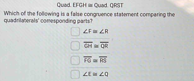 Quad. EFGH ≅ Quad. QRST
Which of the following is a false congruence statement comparing the
quadrilaterals' corresponding parts?
∠ F≌ ∠ R
overline GH≌ overline QR
overline FG≌ overline RS
∠ E≌ ∠ Q