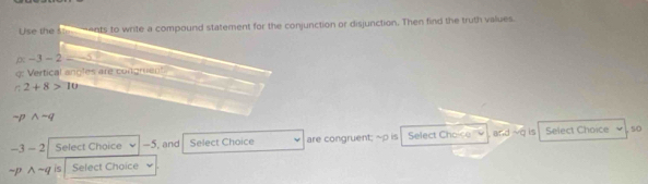 Use the ste ents to write a compound statement for the conjunction or disjunction. Then find the truth values.
p -3-2=-5
q : Vertical angles are congruent
2+8>10
-p wedge -q
-3-2 Select Choice -5, and Select Choice are congruent; ~p is Select Choice and is Select Choice so
sim pwedge -q is Select Choice