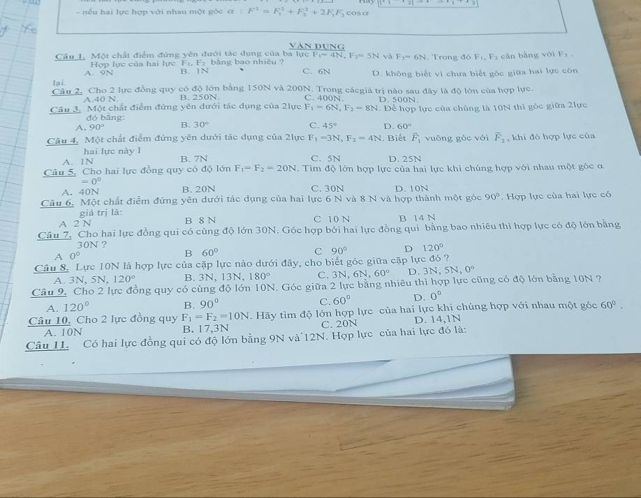 nếu hai lực hợp với nhau một góc alpha :F^1=F_1^(2+F_2^2+2F_1)F_2 cosa
Văn đụng
Câu 1. Một chất điểm đứng yên dưới tác dụng của ba lực F_1=4N,F_2=5N và F_3=6N. Trong đó F_1,F_2 cān bàng vo F_3.
Hợp lực của hai lực F_1,F_2 băng bao nhiêu ?
A. 9N B. 1N C. 6N
lại. D. không biết vi chưa biểt gốc giữa hai lực còn
Cầu 2, Cho 2 lực đồng quy có độ lớn bằng 150N và 200N. Trong cácgiá trị nào sau đây là độ lớn của hợp lực.
A.40 N. B. 250N. C. 400N. D. 500N
Câu 3. Một chất điểm đứng yên dưới tác dụng của 2lực F_1=6N,F_2=8N. Để hợp lực của chúng là 10N thi góc giữa 2lực
đó bằng:
B. 30° C. 45°
A. 90° D. 60°
Câu 4, Một chất điểm đứng yên dưới tác dụng của 2lực F_1=3N,F_2=4N. Biết overline F_1 vuōng góc với vector F_2 , khi đó hợp lực của
hai lực này l B. 7N
A. 1N
C. 5N D. 25N
Câu 5. Cho hai lực đồng quy có độ lớn F_1=F_2=20N. Tìm độ lớn hợp lực của hai lực khi chúng hợp với nhau một góc α
=0°
A. 40N B. 20N C. 30N D.10N
Câu 6. Một chất điểm đứng yên dưới tác dụng của hai lực 6 N và 8 N và hợp thành một góc 90° Hợp lực của hai lực có
giá trị là:
A 2 N B 8 N C 10 N B 14 N
Câu 7. Cho hai lực đồng qui có cùng độ lớn 30N. Góc hợp bởi hai lực đồng qui bằng bao nhiêu thì hợp lực có độ lớn bằng
30N ?
C 90° D 120°
A r
B 60°
Câu 8. Lực 10N là hợp lực của cặp lực nào dưới đây, cho biết góc giữa cặp lực đó ?
A. 3N, 5N, 120° B. 3N, 13N, 180° C. 3N,6N,60° D. 3 N,5N,0°
Câu 9. Cho 2 lực đồng quy có cùng độ lớn 10N. Góc giữa 2 lực bằng nhiêu thì hợp lực cũng có độ lớn bằng 10N ?
A. 120°
B. 90°
C. 60° D. 0^0
Câu 10. Cho 2 lực đồng quy F_1=F_2=10N. Hãy tìm độ lớn hợp lực của hai lực khi chúng hợp với nhau một góc 60°.
A. 10N B. 17,3N C. 20N D. 14,1N
Câu 11. Có hai lực đồng qui có độ lớn bằng 9N và 12N. Hợp lực của hai lực đó là: