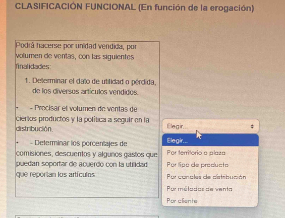 CLASIFICACIÓN FUNCIONAL (En función de la erogación)
Podrá hacerse por unidad vendida, por
volumen de ventas, con las siguientes
finalidades:
1. Determinar el dato de utilidad o pérdida,
de los diversos artículos vendidos.
- Precisar el volumen de ventas de
ciertos productos y la política a seguir en la
distribución. Elegir...
- Determinar los porcentajes de Elegir...
comisiones, descuentos y algunos gastos que Por territorio o plaza
puedan soportar de acuerdo con la utilidad Por tipo de producto
que reportan los artículos Por canales de distribución
Por métodos de venta
Por cliente