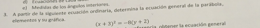 de Ecuaciones de ca 
e) Medidas de los ángulos interiores. 
3. A partir de la siguiente ecuación ordinaria, determina la ecuación general de la parábola, 
elementos y su gráfica. (x+3)^2=-8(y+2) ria obtener la ecuación general