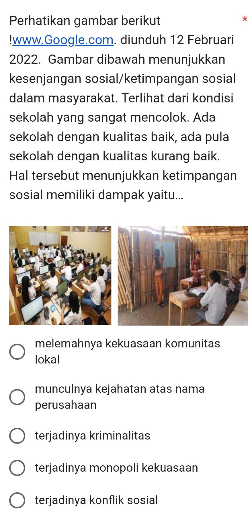 Perhatikan gambar berikut
!www.Google.com. diunduh 12 Februari
2022. Gambar dibawah menunjukkan
kesenjangan sosial/ketimpangan sosial
dalam masyarakat. Terlihat dari kondisi
sekolah yang sangat mencolok. Ada
sekolah dengan kualitas baik, ada pula
sekolah dengan kualitas kurang baik.
Hal tersebut menunjukkan ketimpangan
sosial memiliki dampak yaitu...
melemahnya kekuasaan komunitas
lokal
munculnya kejahatan atas nama
perusahaan
terjadinya kriminalitas
terjadinya monopoli kekuasaan
terjadinya konflik sosial