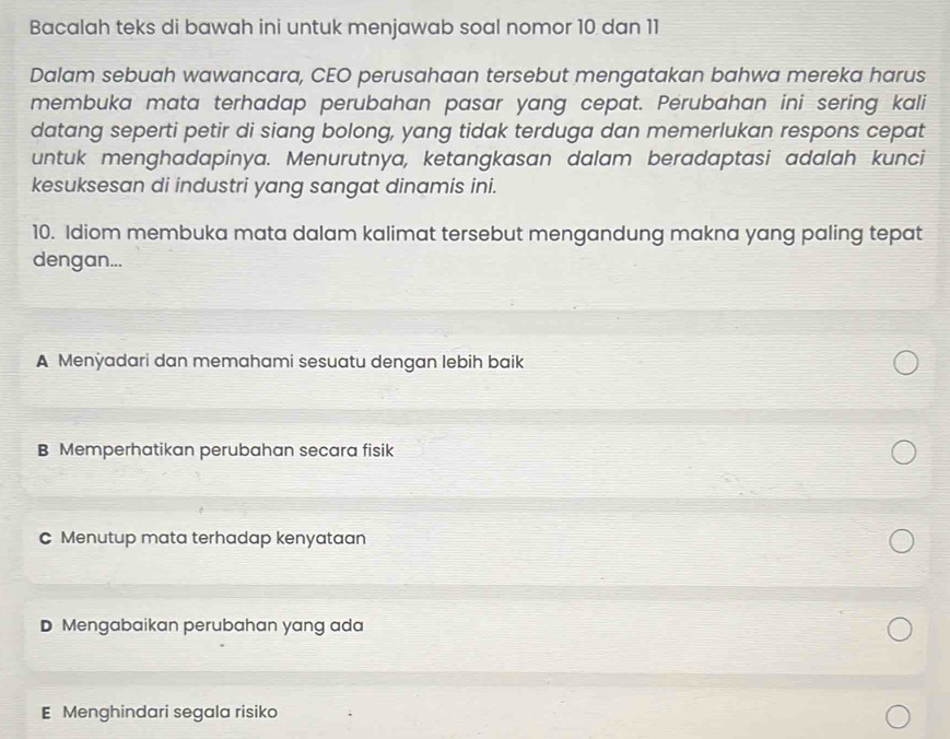 Bacalah teks di bawah ini untuk menjawab soal nomor 10 dan 11
Dalam sebuah wawancara, CEO perusahaan tersebut mengatakan bahwa mereka harus
membuka mata terhadap perubahan pasar yang cepat. Perubahan ini sering kali
datang seperti petir di siang bolong, yang tidak terduga dan memerlukan respons cepat
untuk menghadapinya. Menurutnya, ketangkasan dalam beradaptasi adalah kunci
kesuksesan di industri yang sangat dinamis ini.
10. Idiom membuka mata dalam kalimat tersebut mengandung makna yang paling tepat
dengan...
A Menÿadari dan memahami sesuatu dengan lebih baik
B Memperhatikan perubahan secara fisik
C Menutup mata terhadap kenyataan
D Mengabaikan perubahan yang ada
E Menghindari segala risiko