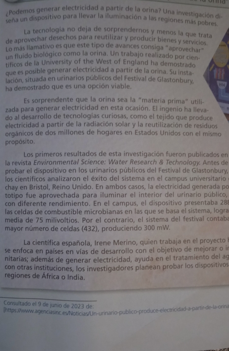 ¿Podemos generar electricidad a partir de la orina? Una investigación di-
seña un dispositivo para llevar la iluminación a las regiones más pobres.
La tecnología no deja de sorprendernos y menos la que trata
de aprovechar desechos para reutilizar y producir bienes y servicios.
Lo más llamativo es que este tipo de avances consiga “aprovechar”
un fluido biológico como la orina. Un trabajo realizado por cien-
tificos de la University of the West of England ha demostrado
que es posible generar electricidad a partir de la orina. Su insta-
lación, situada en urinarios públicos del Festival de Glastonbury,
ha demostrado que es una opción viable. 
Es sorprendente que la orina sea la “materia prima” utili-
zada para generar electricidad en esta ocasión. El ingenio ha lleva-
do al desarrollo de tecnologías curiosas, como el tejido que produce
electricidad a partir de la radiación solar y la reutilización de residuos
orgánicos de dos millones de hogares en Estados Unidos con el mismo
propósito.
Los primeros resultados de esta investigación fueron publicados en
la revista Environmental Science: Water Research & Technology. Antes de
probar el dispositivo en los urinarios públicos del Festival de Glastonbury,
los científicos analizaron el éxito del sistema en el campus universitario 
chay en Bristol, Reino Unido. En ambos casos, la electricidad generada po
totipo fue aprovechada para iluminar el interior del urinario público,
con diferente rendimiento. En el campus, el dispositivo presentaba 288
las celdas de combustible microbianas en las que se basa el sistema, logra
media de 75 milivoltios. Por el contrario, el sistema del festival contaba
mayor número de celdas (432), produciendo 300 mW.
La científica española, Irene Merino, quien trabaja en el proyecto I
se enfoca en países en vías de desarrollo con el objetivo de mejorar o in
nitarias; además de generar electricidad, ayuda en el tratamiento del ag
con otras instituciones, los investigadores planean probar los dispositivos
regiones de África o India.
Consultado el 9 de junio de 2023 de:
[https://www.agenciasinc.es/Noticias/Un-urinario-publico-produce-electricidad-a-partir-de-la-orina