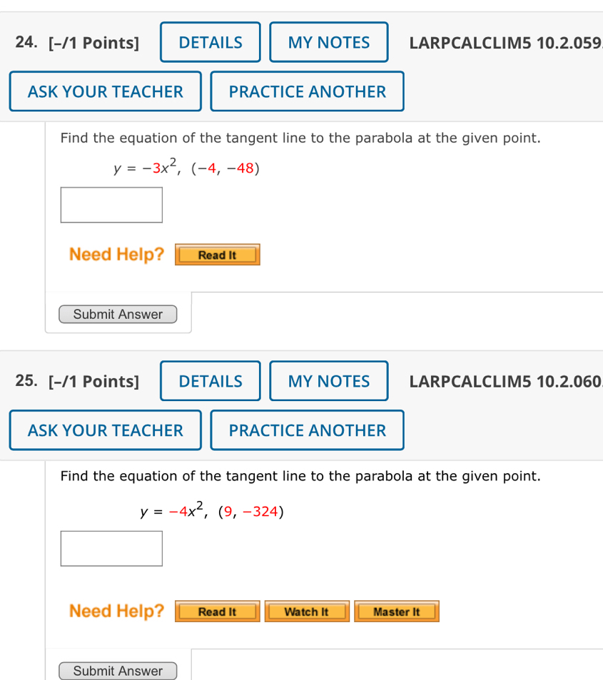 DETAILS MY NOTES LARPCALCLIM5 10.2.059
ASK YOUR TEACHER PRACTICE ANOTHER
Find the equation of the tangent line to the parabola at the given point.
y=-3x^2, (-4,-48)
Need Help? Read It
Submit Answer
25. [-/1 Points] DETAILS MY NOTES LARPCALCLIM5 10.2.060
ASK YOUR TEACHER PRACTICE ANOTHER
Find the equation of the tangent line to the parabola at the given point.
y=-4x^2, (9,-324)
Need Help? Read It Watch It Master It
Submit Answer