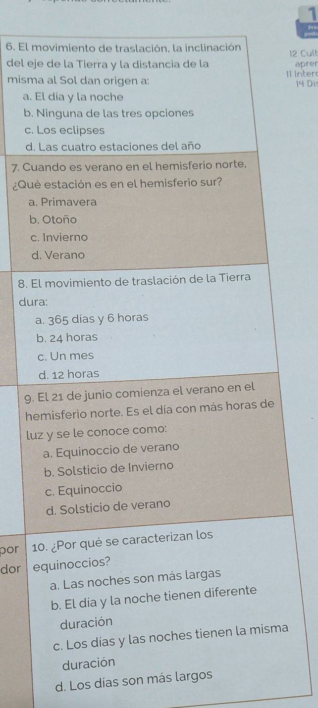 Prn
6. El movimiento de traslación, la inclinación
12 Cult
del eje de la Tierra y la distancia de la aprer
misma al Sol dan origen a: 1l Inter
14 Dis
a. El día y la noche
b. Ninguna de las tres opciones
c. Los eclipses
d. Las cuatro estaciones del año
7. Cuando es verano en el hemisferio norte,
¿Qué estación es en el hemisferio sur?
a. Primavera
b. Otoño
c. Invierno
d. Verano
8. El movimiento de traslación de la Tierra
dura:
a. 365 días y 6 horas
b. 24 horas
c. Un mes
d. 12 horas
9. El 21 de junio comienza el verano en el
hemisferio norte. Es el día con más horas de
luz y se le conoce como:
a. Equinoccio de verano
b. Solsticio de Invierno
c. Equinoccio
d. Solsticio de verano
por 10. ¿Por qué se caracterizan los
dor equinoccios?
a. Las noches son más largas
b. El día y la noche tienen diferente
duración
c. Los días y las noches tienen la misma
duración
d. Los días son más largos