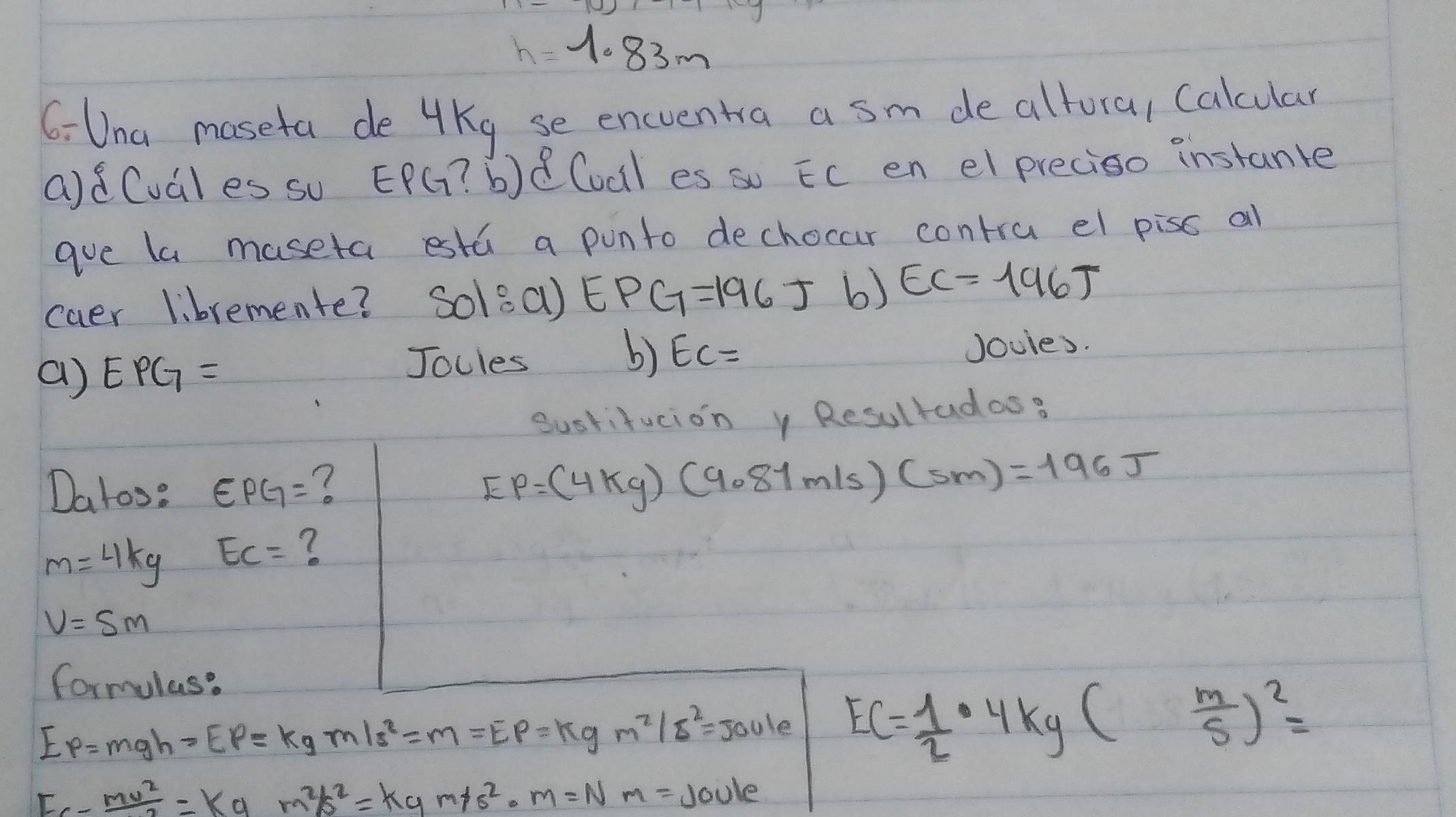 h=1.83m
6: Una maseta de 4Kg se encventra a sm de altora, Calcular 
adCuales su EPG ? b)Cocil es so Ec en el preciso instante 
gue la maseta estú a punto dechocar contra el piss all 
caer libremente? Solea) EPG=196J b) EC=196T
b) 
a) EPG= Jocles EC= Joules. 
Sustifucion y Resultadas? 
Datos: EPG=
EP=(4kg)(9.81m/s)(sm)=196J
m=4kg EC= ?
v=5m
formulas?
Ep=mgh=Ep=kg* 9m/s^2=m=E_p=kgm^2/s^2=1e EC= 1/2 · 4kg( m/S )^2=
Fc- mv^2/2 =kgm^2/s^2=kgm/s^2· m=Nm=JOU/ e