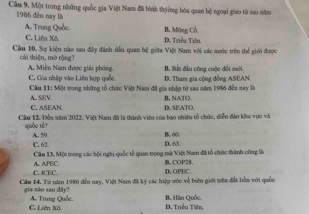 Một trong những quốc gia Việt Nam đã bình thýờng hóa quan hệ ngoại giao từ sau năm
1986 đến nay là
A. Trung Quốc. B. Mông Cổ.
C. Liên Xô. D. Triều Tiên.
Câu 10. Sự kiện nào sau đây đánh dấu quan hệ giữa Việt Nam với các nước trên thế giới được
cải thiện, mở rộng?
A. Miền Nam được giải phóng. B. Bắt đầu công cuộc đổi mới.
C. Gia nhập vào Liên hợp quốc. D. Tham gia cộng đồng ASEAN.
Câu 11: Một trong những tổ chức Việt Nam đã gia nhập từ sau năm 1986 đến nay là
A. SEV. B. NATO.
C. ASEAN. D. SEATO.
Câu 12. Đến năm 2022, Việt Nam đã là thành viên của bao nhiêu tổ chức, diễn đàn khu vực và
quốc tế?
A. 59. B. 60.
C. 62. D. 63.
Câu 13. Một trong các hội nghị quốc tế quan trọng mà Việt Nam đã tổ chức thành công là
A. APEC. B. COP28.
C. ICEC. D.OPEC.
Câu 14. Từ năm 1986 đến nay, Việt Nam đã ký các hiệp ước về biên giới trên đất liền với quốc
gia nào sau đây?
A. Trung Quốc. B. Hàn Quốc.
C. Liên Xô. D. Triều Tiên.