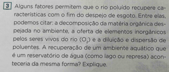 Alguns fatores permitem que o rio poluído recupere ca- 
racterísticas com o fim do despejo de esgoto. Entre elas, 
podemos citar: a decomposição da matéria orgânica des- 
pejada no ambiente, a oferta de elementos inorgânicos 
pelos seres vivos do rio (O_2) e a diluição e dispersão de 
poluentes. A recuperação de um ambiente aquático que 
é um reservatório de água (como lago ou represa) acon- 
teceria da mesma forma? Explique.