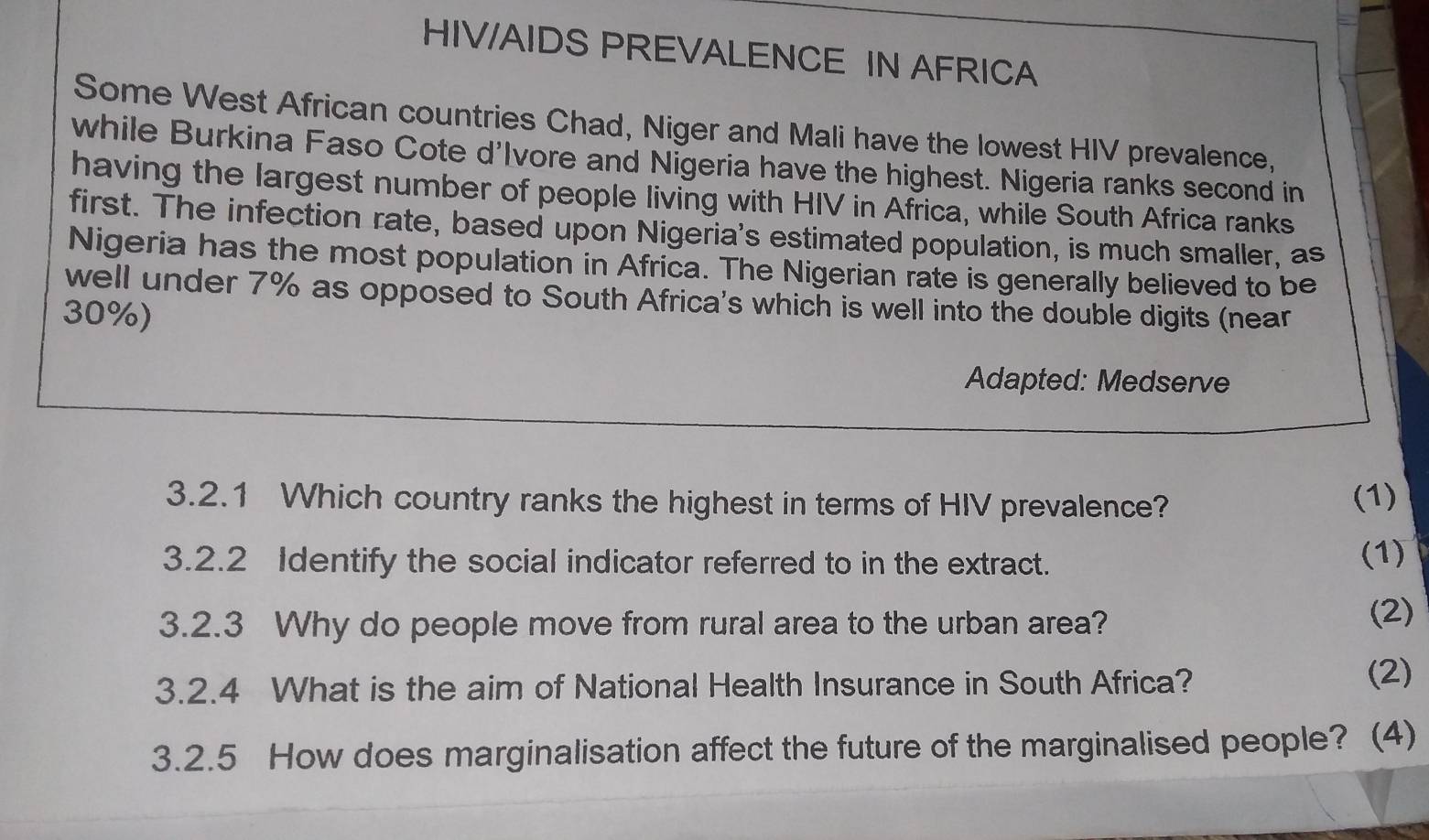 HIV/AIDS PREVALENCE IN AFRICA 
Some West African countries Chad, Niger and Mali have the lowest HIV prevalence, 
while Burkina Faso Cote d'Ivore and Nigeria have the highest. Nigeria ranks second in 
having the largest number of people living with HIV in Africa, while South Africa ranks 
first. The infection rate, based upon Nigeria's estimated population, is much smaller, as 
Nigeria has the most population in Africa. The Nigerian rate is generally believed to be 
well under 7% as opposed to South Africa's which is well into the double digits (near
30%) 
Adapted: Medserve 
3.2.1 Which country ranks the highest in terms of HIV prevalence? (1) 
3.2.2 Identify the social indicator referred to in the extract. 
(1) 
3.2.3 Why do people move from rural area to the urban area? (2) 
3.2.4 What is the aim of National Health Insurance in South Africa? 
(2) 
3.2.5 How does marginalisation affect the future of the marginalised people? (4)