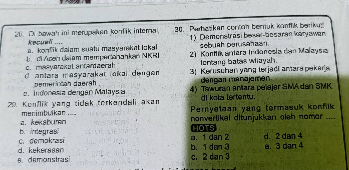 Di bawah ini merupakan konflik internal, 30. Perhatikan contoh bentuk konflik berikut!
kecuali .... 1) Demonstrasi besar-besaran karyawan
a. konflik dalam suatu masyarakat lokal sebuah perusahaan.
b. di Aceh dalam mempertahankan NKRI 2) Konflik antara Indonesia dan Malaysia
c. masyarakat antardaerah tentang batas wilayah.
d. antara masyarakat lokal dengan 3) Kerusuhan yang terjadi antara pekerja
pemerintah daerah dengan manajemen.
e. Indonesia dengan Malaysia 4) Tawuran antara pelajar SMA dan SMK
di kota tertentu.
29. Konflik yang tidak terkendali akan
menimbulkan .... Pernyataan yang termasuk konflik
a. kekaburan nonvertikal ditunjukkan oleh nomor …._
b. integrasi
HOTS
c. demokrasi a. 1 dan 2 d. 2 dan 4
d. kekerasan b. 1 dan 3 e. 3 dan 4
e. demonstrasi c. 2 dan 3