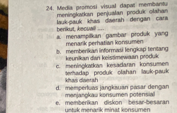 Media promosi visual dapat membantu
meningkatkan penjualan produk olahan
lauk-pauk khas daerah dengan cara
berikut, kecuali ....
a. menampilkan gambar produk yang
menarik perhatian konsumen
b. memberikan informasi lengkap tentang
keunikan dan keistimewaan produk
c. meningkatkan kesadaran konsumen
terhadap produk olahan lauk-pauk
khas daerah
d. memperluas jangkauan pasar dengan
menjangkau konsumen potensial
e. memberikan diskon besar-besaran
untuk menarik minat konsumen