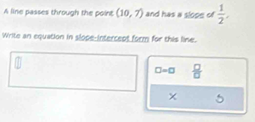 A line passes through the point (10,7) and has a slope of  1/2 , 
Write an equation in slope-intercent form for this line.
□ =□  □ /□  
5