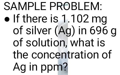 SAMPLE PROBLEM: 
If there is 1.102 mg
of silver (Ag) in 696 g
of solution, what is 
the concentration of 
Ag in ppm?