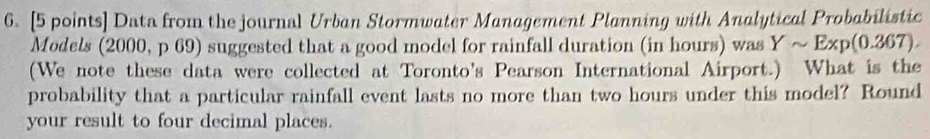 Data from the journal Urban Stormwater Management Planning with Analytical Probabilistic 
Models (2000, p 69) suggested that a good model for rainfall duration (in hours) was Ysim Exp(0.367)
(We note these data were collected at Toronto's Pearson International Airport.) What is the 
probability that a particular rainfall event lasts no more than two hours under this model? Round 
your result to four decimal places.