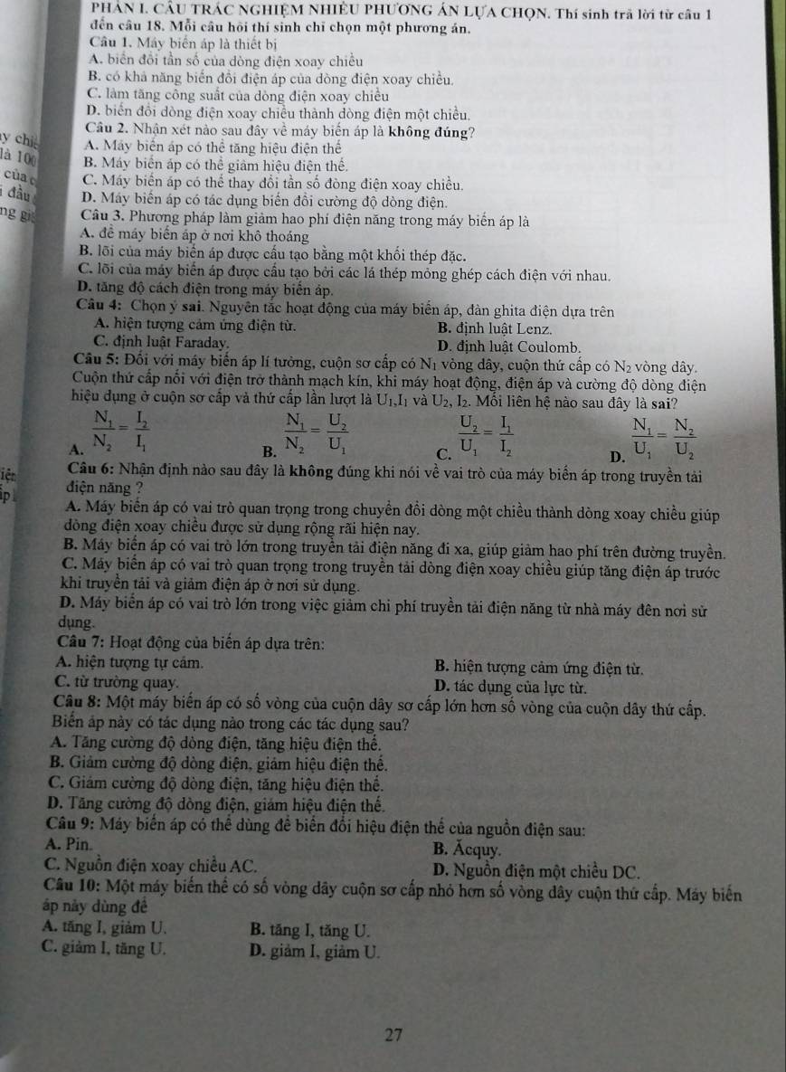 PHAN I. CÂU TRÁC NGHIỆM NHIÊU PHƯƠNG ÁN LỤA CHQN. Thí sinh trã lời từ câu 1
đến câu 18. Mỗi câu hồi thí sinh chỉ chọn một phương án.
Câu 1. Máy biển áp là thiết bị
A. biển đổi tần số của dòng điện xoay chiều
B. có khả năng biến đồi điện áp của dòng điện xoay chiều.
C. làm tăng công suất của dòng điện xoay chiều
D. biển đổi dòng điện xoay chiều thành dòng điện một chiều.
Câu 2. Nhận xét nào sau đây về máy biến áp là không đúng?
y chi A. Máy biển áp có thể tăng hiệu điện thể
là 100 B. Máy biển áp có thể giảm hiệu điện thể.
cùa C. Máy biển áp có thể thay đổi tần số đòng điện xoay chiều.
i đầu D. Máy biến áp có tác dụng biến đổi cường độ dòng điện.
ng gi Câu 3. Phương pháp làm giảm hao phí điện năng trong máy biển áp là
A. để máy biến áp ở nơi khô thoáng
B. lõi của máy biển áp được cấu tạo bằng một khối thép đặc.
C. lõi của máy biển áp được cầu tạo bởi các lá thép mỏng ghép cách điện với nhau.
D. tăng độ cách điện trong máy biển áp.
Câu 4: Chọn ý sai. Nguyên tắc hoạt động của máy biển áp, đàn ghita điện dựa trên
A. hiện tượng cảm ứng điện từ. B. đinh luât Lenz.
C. định luật Faraday. D. định luât Coulomb.
Cầu 5: Đối với máy biến áp lí tưởng, cuộn sơ cấp có N_1 vòng dây, cuộn thứ cấp có N_2 vòng dây.
Cuộn thứ cấp nổi với điện trở thành mạch kín, khi máy hoạt động, điện áp và cường độ dòng điện
hiệu dụng ở cuộn sơ cấp và thứ cấp lần lượt là U_1,I_1 và U_2, 2. Mối liên hệ nào sau đây là sai?
A. frac N_1N_2=frac I_2I_1 frac U_2U_1=frac I_1I_2 frac N_1U_1=frac N_2U_2
B. frac N_1N_2=frac U_2U_1
C.
D.
iệt  Câu 6: Nhận định nào sau đây là không đúng khi nói về vai trò của máy biển áp trong truyền tải
pl đdiện năng ?
A. Máy biến áp có vai trò quan trọng trong chuyển đồi dòng một chiều thành dòng xoay chiều giúp
dồng điện xoay chiều được sử dụng rộng rãi hiện nay.
B. Máy biển áp có vai trò lớn trong truyền tải điện năng đi xa, giúp giảm hao phí trên đường truyền.
C. Máy biến áp có vai trò quan trọng trong truyền tải dòng điện xoay chiều giúp tăng điện áp trước
khi truyền tải và giảm điện áp ở nơi sử dụng.
D. Máy biển áp có vai trò lớn trong việc giảm chi phí truyền tải điện năng từ nhà máy đên nơi sử
dụng.
Câu 7: Hoạt động của biến áp dựa trên:
A. hiện tượng tự cảm.  B. hiện tượng cảm ứng điện từ.
C. từ trường quay. D. tác dụng của lực từ.
Câu 8: Một máy biến áp có số vòng của cuộn dây sơ cấp lớn hơn số vòng của cuộn dây thứ cấp.
Biển áp này có tác dụng nào trong các tác dụng sau?
A. Tăng cường độ dòng điện, tăng hiệu điện thể.
B. Giảm cường độ dòng điện, giảm hiệu điện thế.
C. Giám cường độ dòng điện, tăng hiệu điện thể.
D. Tăng cường độ dòng điện, giám hiệu điện thế.
Câu 9: Máy biến áp có thể dùng để biến đổi hiệu điện thế của nguồn điện sau:
A. Pin. B. Ácquy.
C. Nguồn điện xoay chiều AC. D. Nguồn điện một chiều DC.
Câu 10: Một máy biến thể có số vòng dây cuộn sơ cấp nhỏ hơn số vòng dây cuộn thứ cấp. Máy biến
áp này dùng đề
A. tăng I, giảm U. B. tăng I, tăng U.
C. giảm I, tăng U. D. giảm I, giảm U.
27