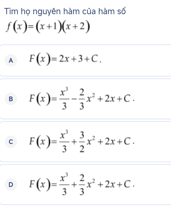 Tìm họ nguyên hàm của hàm số
f(x)=(x+1)(x+2)
A F(x)=2x+3+C.
B F(x)= x^3/3 - 2/3 x^2+2x+C.
C F(x)= x^3/3 + 3/2 x^2+2x+C.
D F(x)= x^3/3 + 2/3 x^2+2x+C.