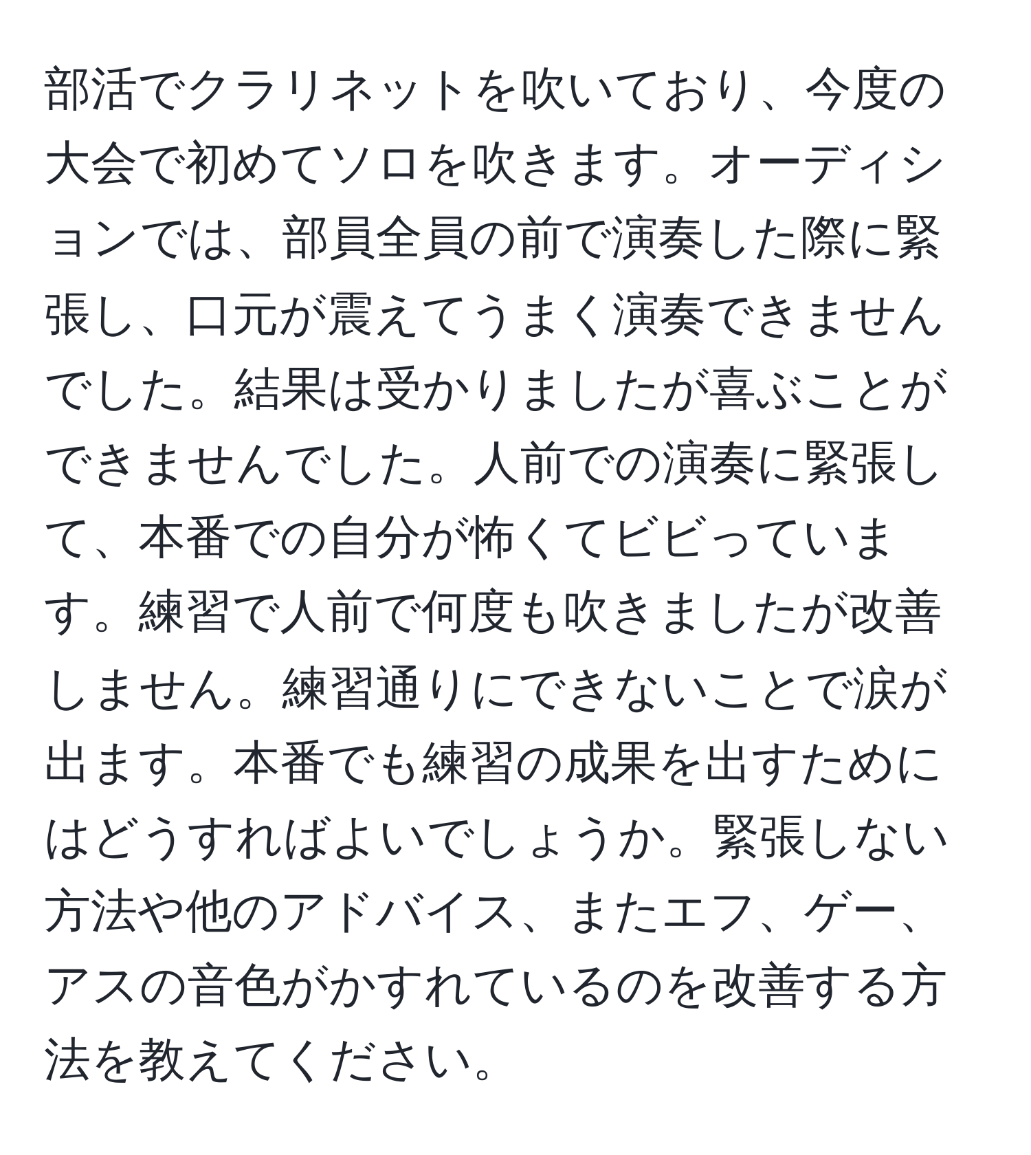 部活でクラリネットを吹いており、今度の大会で初めてソロを吹きます。オーディションでは、部員全員の前で演奏した際に緊張し、口元が震えてうまく演奏できませんでした。結果は受かりましたが喜ぶことができませんでした。人前での演奏に緊張して、本番での自分が怖くてビビっています。練習で人前で何度も吹きましたが改善しません。練習通りにできないことで涙が出ます。本番でも練習の成果を出すためにはどうすればよいでしょうか。緊張しない方法や他のアドバイス、またエフ、ゲー、アスの音色がかすれているのを改善する方法を教えてください。