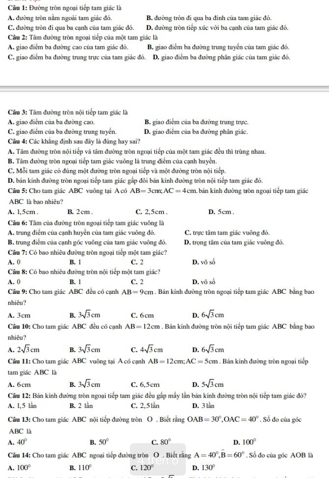 Đường tròn ngoại tiếp tam giác là
A. đường tròn nằm ngoài tam giác đó. B. đường tròn đi qua ba đinh của tam giác đó.
C. đường tròn đi qua ba cạnh của tam giác đó. D. đường tròn tiếp xúc với ba cạnh của tam giác đó.
Câu 2: Tâm đường tròn ngoại tiếp của một tam giác là
A. giao điểm ba đường cao của tam giác đó. B. giao điểm ba đường trung tuyến của tam giác đó.
C. giao điểm ba đường trung trực của tam giác đó. D. giao điểm ba đường phân giác của tam giác đó.
Câu 3: Tâm đường tròn nội tiếp tam giác là
A. giao điểm của ba đường cao. B. giao điểm của ba đường trung trực.
C. giao điểm của ba đường trung tuyển. D. giao điểm của ba đường phân giác.
Câu 4: Các khẳng định sau đây là đúng hay sai?
A. Tâm đường tròn nội tiếp và tâm đường tròn ngoại tiếp của một tam giác đều thì trùng nhau.
B. Tâm đường tròn ngoại tiếp tam giác vuông là trung điểm của cạnh huyền.
C. Mỗi tam giác có đúng một đường tròn ngoại tiếp và một đường tròn nội tiếp.
D. bán kính đường tròn ngoại tiếp tam giác gấp đôi bán kính đường tròn nội tiếp tam giác đó.
Câu 5: Cho tam giác ABC vuông tại A có AB=3cm;AC=4cm. bán kính đường tròn ngoại tiếp tam giác
ABC là bao nhiêu?
A. 1,5cm . B. 2 cm . C. 2,5cm . D. 5cm .
Câu 6: Tâm của đường tròn ngoại tiếp tam giác vuông là
A. trung điểm của cạnh huyển của tam giác vuông đó. C. trực tâm tam giác vuông đó.
B. trung điểm của cạnh góc vuông của tam giác vuông đó. D. trọng tâm của tam giác vuông đó.
Câu 7: Có bao nhiêu đường tròn ngoại tiếp một tam giác?
A. 0 B. 1 C. 2 D. vhat 0shat 0
Câu 8: Có bao nhiêu đường tròn nội tiếp một tam giác?
A. 0 B. 1 C. 2 D. vhat oshat o
Câu 9: Cho tam giác ABC đều có cạnh AB=9cm. Bán kính đường tròn ngoại tiếp tam giác ABC bằng bao
nhiêu?
A. 3cm B. 3sqrt(3)cm C. 6 cm D. 6sqrt(3)cm
Câu 10: Cho tam giác ABC đều có cạnh AB=12cm. Bán kính đường tròn nội tiếp tam giác ABC bằng bao
nhiêu?
A. 2sqrt(3)cm B. 3sqrt(3)cm C. 4sqrt(3)cm D. 6sqrt(3)cm
Câu 11: Cho tam giác ABC vuông tại A có cạnh AB=12cm;AC=5cm. Bán kính đường tròn ngoại tiếp
tam giác ABC là
A. 6cm B. 3sqrt(3)cm C. 6,5cm D. 5sqrt(3)cm
Câu 12: Bán kính đường tròn ngoại tiếp tam giác đều gắp mấy lần bán kính đường tròn nội tiếp tam giác đó?
A. l,5 lần B. 2 lần C. 2,5 lần D. 3 lần
Câu 13: Cho tam giác ABC nội tiếp đường tròn O . Biết rằng OAB=30°,OAC=40°. Số đo của góc
ABC là
A. 40° B. 50° C. 80° D. 100°
Câu 14: Cho tam giác ABC ngoại tiếp đường tròn O . Biết rằng A=40°,B=60°. Số đo của góc AOB là
A. 100° B. 110° C. 120° D. 130°