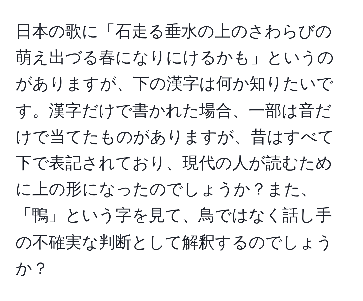 日本の歌に「石走る垂水の上のさわらびの萌え出づる春になりにけるかも」というのがありますが、下の漢字は何か知りたいです。漢字だけで書かれた場合、一部は音だけで当てたものがありますが、昔はすべて下で表記されており、現代の人が読むために上の形になったのでしょうか？また、「鴨」という字を見て、鳥ではなく話し手の不確実な判断として解釈するのでしょうか？