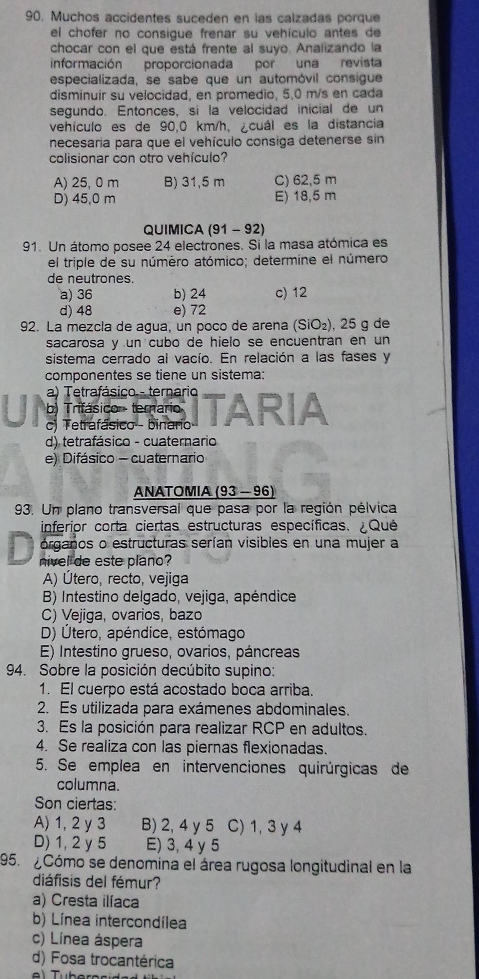 Muchos accidentes suceden en las calzadas porque
el chofer no consigue frenar su vehículo antes de
chocar con el que está frente al suyo. Analizando la
información proporcionada por una revista
especializada, se sabe que un automóvil consigue
disminuir su velocidad, en promedio, 5,0 m/s en cada
segundo. Entonces, si la velocidad inicial de un
vehículo es de 90,0 km/h, ¿cuál es la distancia
necesaria para que el vehículo consiga detenerse sin
colisionar con otro vehículo?
A) 25, 0 m B) 31,5 m C) 62,5 m
D) 45,0 m E) 18,5 m
QUIMICA (91 - 92)
91. Un átomo posee 24 electrones. Si la masa atómica es
el triple de su número atómico; determine el número
de neutrones.
a) 36 b) 24 c) 12
d) 48 e) 72
92. La mezcla de agua, un poco de arena (SiO₂), 25 g de
sacarosa y un cubo de hielo se encuentran en un
sistema cerrado al vacío. En relación a las fases y
componentes se tiene un sistema:
a) Tetrafásico - ternario
b) Trifásico - ternario
c) Tetrafásico - binario ITARIA
d) tetrafásico - cuaternario
e) Difásico - cuaternario
ANATOMIA (93 - 96)
93. Un plano transversal que pasa por la región pélvica
inferior corta ciertas estructuras específicas. ¿Qué
órganos o estructuras serían visibles en una mujer a
nivel de este plano?
A) Útero, recto, vejiga
B) Intestino delgado, vejiga, apéndice
C) Vejiga, ovarios, bazo
D) Útero, apéndice, estómago
E) Intestino grueso, ovarios, páncreas
94. Sobre la posición decúbito supino:
1. El cuerpo está acostado boca arriba.
2. Es utilizada para exámenes abdominales.
3. Es la posición para realizar RCP en adultos.
4. Se realiza con las piernas flexionadas.
5. Se emplea en intervenciones quirúrgicas de
columna.
Son ciertas:
A) 1, 2 y 3 B) 2, 4 y 5 C) 1, 3 y 4
D) 1, 2 y 5 E) 3, 4 y 5
195. ¿Cómo se denomina el área rugosa longitudinal en la
diáfisis del fémur?
a) Cresta ilíaca
b) Línea intercondílea
c) Línea áspera
d) Fosa trocantérica