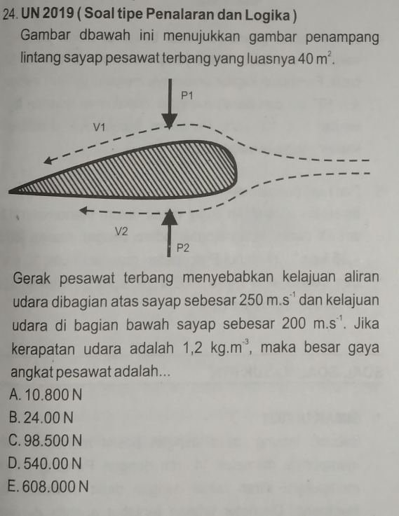 UN 2019 ( Soal tipe Penalaran dan Logika )
Gambar dbawah ini menujukkan gambar penampan
lintang sayap pesawat terbang yang luasnya 40m^2. 
Gerak pesawat terbang menyebabkan kelajuan aliran
udara dibagian atas sayap sebesar 250m.s^(-1) dan kelajuan
udara di bagian bawah sayap sebesar 200m.s^(-1). Jika
kerapatan udara adalah 1, 2kg. m^(-3) , maka besar gaya
angkat pesawat adalah...
A. 10.800 N
B. 24.00 N
C. 98.500 N
D. 540.00 N
E. 608.000 N