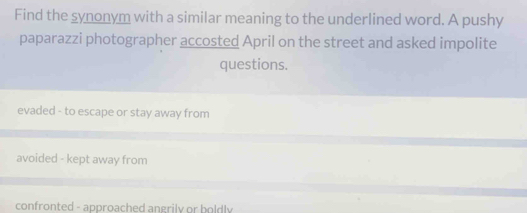 Find the synonym with a similar meaning to the underlined word. A pushy
paparazzi photographer accosted April on the street and asked impolite
questions.
evaded - to escape or stay away from
avoided - kept away from
confronted - approached angrily or boldly