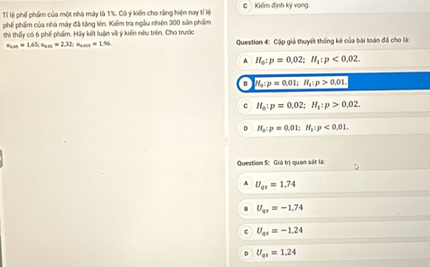 Tỉ lệ phế phẩm của một nhà máy là 1%. Có ý kiến cho rằng hiện nay tỉ lệ c Kiếm định kỳ vọng.
phố phẩm của nhà máy đã tăng lên. Kiểm tra ngẫu nhiên 300 sản phẩm
thì thấy có 6 phế phẩm. Hãy kết luận về ý kiến nêu trên. Cho trước
u_ass=1.65; u_ass=2.32; u_ams=1.96. Question 4: Cập giả thuyết thống kê của bài toán đã cho lắc
A H_o:p=0,02; H_1:p<0,02. 
a H_0:p=0.01; H_1:p>0.01.
c H_0:p=0.02; H_1:p>0.02.
D H_o:p=0.01; H_1:p<0.01. 
Question 5: Giá trị quan sát là:
A U_qs=1.74
U_qr=-1.74
C U_qs=-1.24
D U_qs=1.24