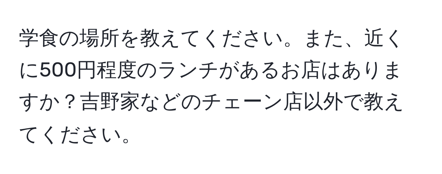 学食の場所を教えてください。また、近くに500円程度のランチがあるお店はありますか？吉野家などのチェーン店以外で教えてください。