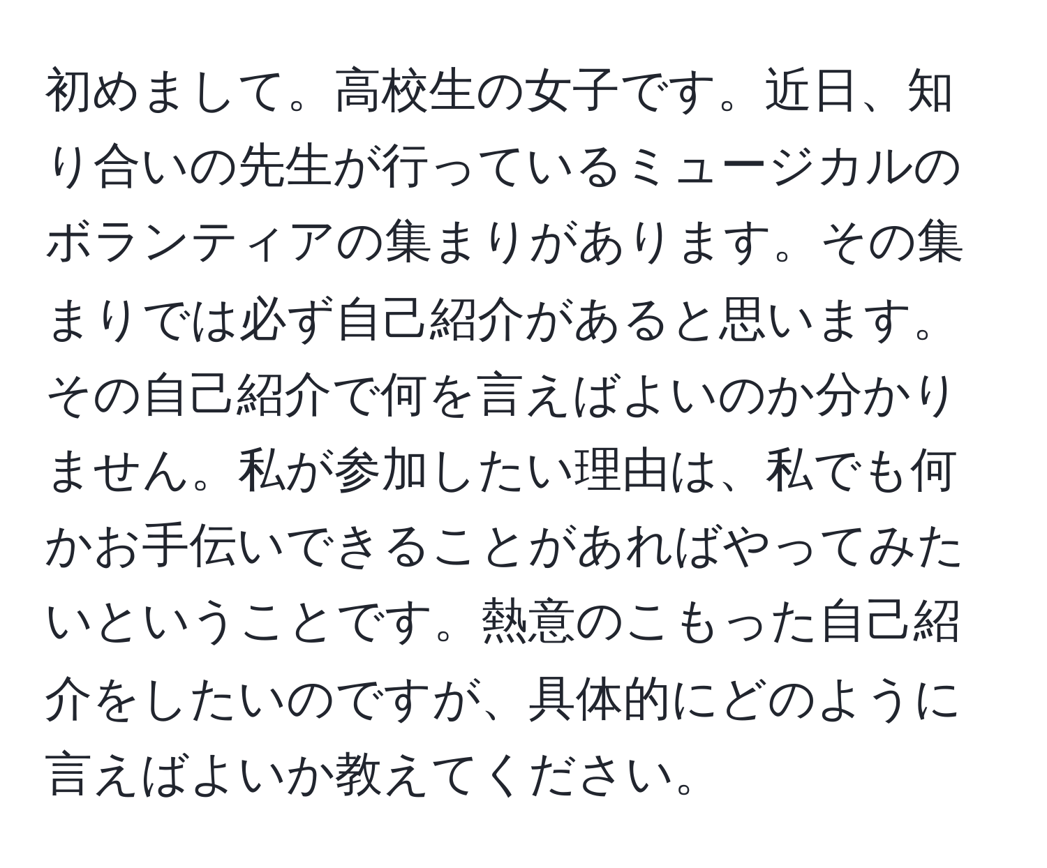 初めまして。高校生の女子です。近日、知り合いの先生が行っているミュージカルのボランティアの集まりがあります。その集まりでは必ず自己紹介があると思います。その自己紹介で何を言えばよいのか分かりません。私が参加したい理由は、私でも何かお手伝いできることがあればやってみたいということです。熱意のこもった自己紹介をしたいのですが、具体的にどのように言えばよいか教えてください。