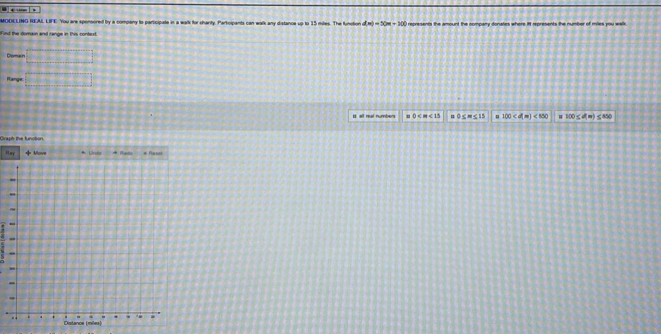 MODELING REAL LIFE You are sponsored by a company to participate in a walk for charity. Participants can walk any distance up to 15 miles. The function d(m)=50m+100 represents the amount the company donates where it represents the number of miles you walk. 
Find the domain and range in this context 
Domain □ 
Range □ 
I all real numbers 0 s 0 ≤ m≤ 15 100 <850</tex> = 100≤ d(m) ≤ 850
Graph the function. 
R