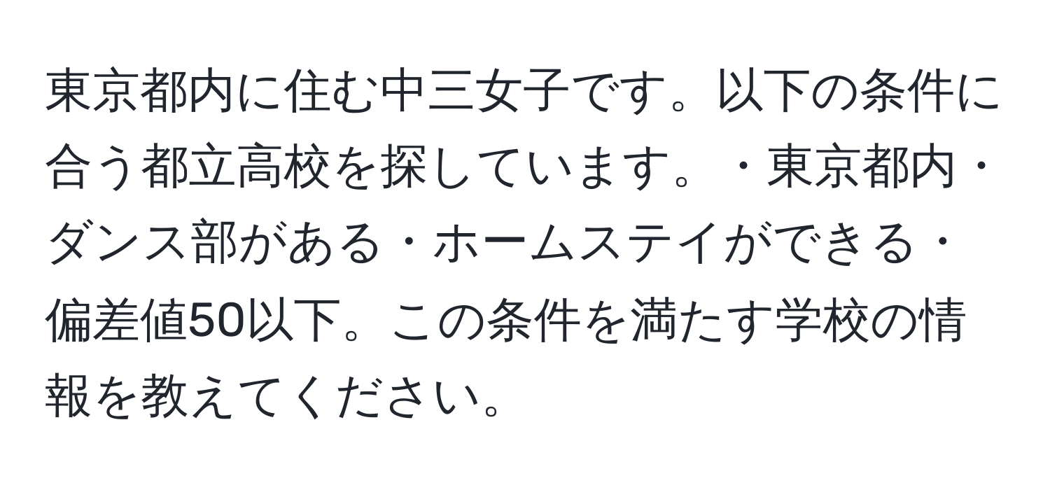 東京都内に住む中三女子です。以下の条件に合う都立高校を探しています。・東京都内・ダンス部がある・ホームステイができる・偏差値50以下。この条件を満たす学校の情報を教えてください。